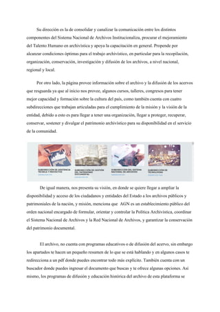 Su dirección es la de consolidar y canalizar la comunicación entre los distintos
componentes del Sistema Nacional de Archivos Institucionaliza, procurar el mejoramiento
del Talento Humano en archivística y apoya la capacitación en general. Propende por
alcanzar condiciones óptimas para el trabajo archivístico, en particular para la recopilación,
organización, conservación, investigación y difusión de los archivos, a nivel nacional,
regional y local.
Por otro lado, la página provee información sobre el archivo y la difusión de los acervos
que resguarda ya que al inicio nos provee, algunos cursos, talleres, congresos para tener
mejor capacidad y formación sobre la cultura del país, como también cuenta con cuatro
subdirecciones que trabajan articuladas para el cumplimiento de la misión y la visión de la
entidad, debido a esto es para llegar a tener una organización, llegar a ​proteger, recuperar,
conservar, sostener y divulgar el patrimonio archivístico para su disponibilidad en el servicio
de la comunidad.
De igual manera, nos presenta su visión, en donde se quiere llegar a ampliar la
disponibilidad y acceso de los ciudadanos y entidades del Estado a los archivos públicos y
patrimoniales de la nación, y misión, menciona que AGN es un establecimiento público del
orden nacional encargado de formular, orientar y controlar la Política Archivística, coordinar
el Sistema Nacional de Archivos y la Red Nacional de Archivos, y garantizar la conservación
del patrimonio documental.
El archivo, no cuenta con programas educativos o de difusión del acervo, sin embargo
los apartados te hacen un pequeño resumen de lo que se está hablando y en algunos casos te
redirecciona a un pdf donde puedes encontrar todo más explícito. También cuenta con un
buscador donde puedes ingresar el documento que buscas y te ofrece algunas opciones. Así
mismo, los programas de difusión y educación histórica del archivo de esta plataforma se
 