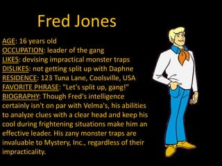 Fred JonesAGE: 16 years oldOCCUPATION: leader of the gangLIKES: devising impractical monster trapsDISLIKES: not getting split up with DaphneRESIDENCE: 123 Tuna Lane, Coolsville, USAFAVORITE PHRASE: "Let's split up, gang!"BIOGRAPHY: Though Fred's intelligence certainly isn't on par with Velma's, his abilities to analyze clues with a clear head and keep his cool during frightening situations make him an effective leader. His zany monster traps are invaluable to Mystery, Inc., regardless of their impracticality.