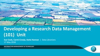 Developing a Research Data Management
(101) Unit
INFORMATION MANAGEMENT & TECHNOLOGY
Sue Cook, Carmi Cronje, Katie Hannan | Data Librarians
17 May 2018
 