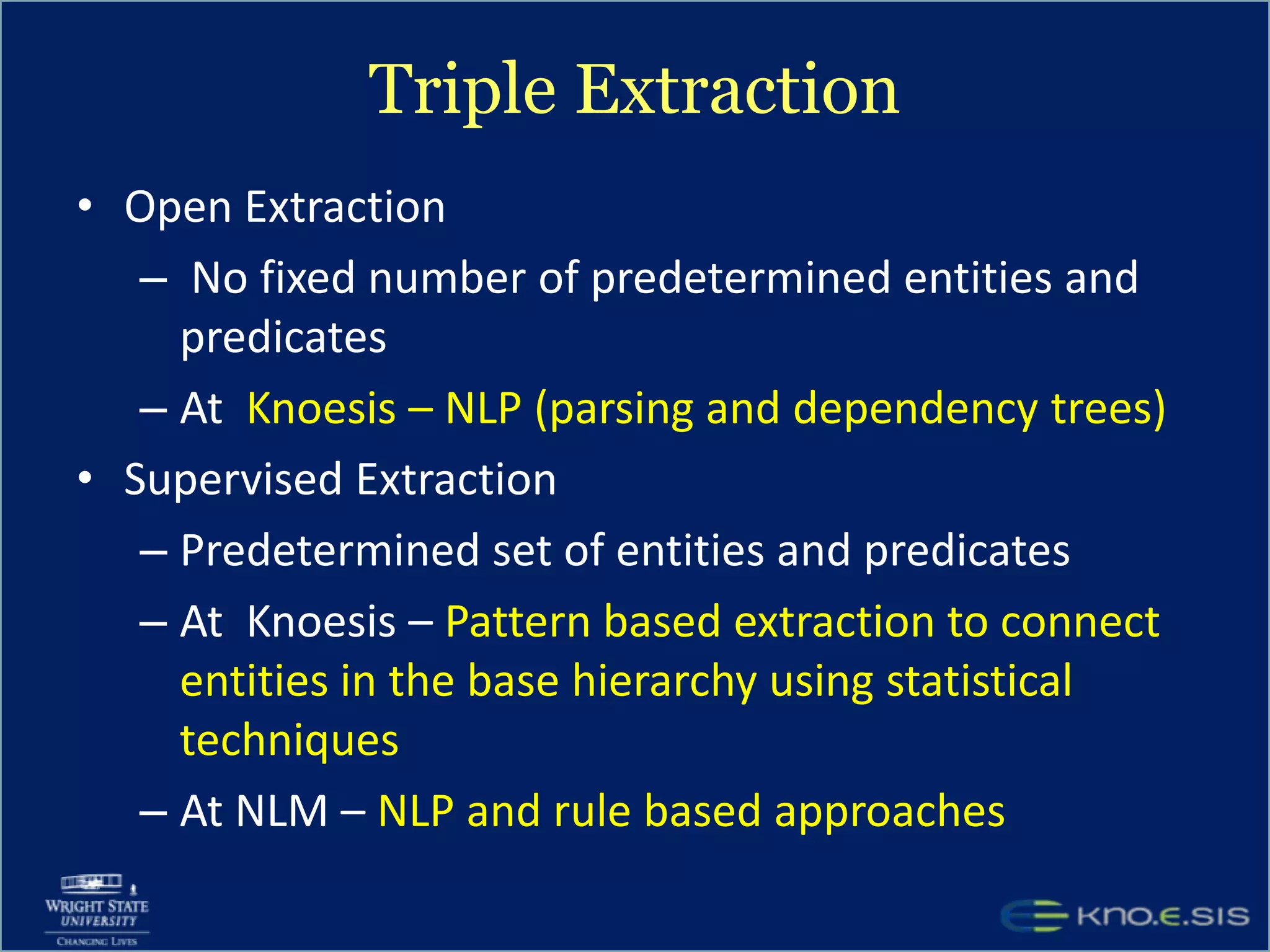 Triple ExtractionOpen Extraction No fixed number of predetermined entities and predicatesAt  Knoesis – NLP (parsing and dependency trees)Supervised ExtractionPredetermined set of entities and predicatesAt  Knoesis – Pattern based extraction to connect entities in the base hierarchy using statistical techniquesAt NLM – NLP and rule based approaches