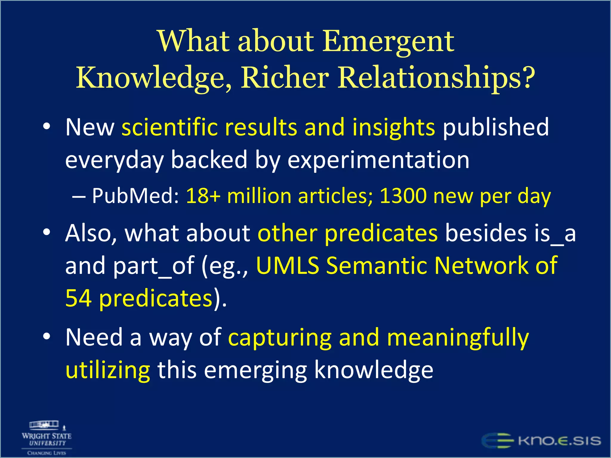 What about Emergent Knowledge, Richer Relationships?New scientific results and insights published everyday backed by experimentationPubMed: 18+ million articles; 1300 new per dayAlso, what about other predicates besides is_a and part_of (eg., UMLS Semantic Network of 54 predicates). Need a way of capturing and meaningfully utilizing this emerging knowledge