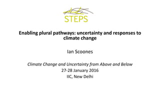 Enabling plural pathways: uncertainty and responses to
climate change
Ian Scoones
Climate Change and Uncertainty from Above and Below
27-28 January 2016
IIC, New Delhi
 