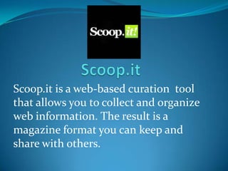 Scoop.it is a web-based curation tool
that allows you to collect and organize
web information. The result is a
magazine format you can keep and
share with others.
 