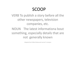 SCOOP
VERB To publish a story before all the
   other newspapers, television
          companies, etc.
NOUN The latest informationa bout
something, especially details that are
       not generally known
         Adapted from Oxford Advanced Learner’s compass
 