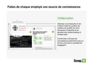 Faites de chaque employé une source de connaissance

Collaboration
Valorisez vos employés en les
incitant à faire la curation de
contenu de qualité sur leurs
domaines d’expertise et en
ajoutant leur propre analyse à
chaque post. 
Construisez une base de
connaissance pertinente avec un
format convivial et visuellement
engageant. 

 