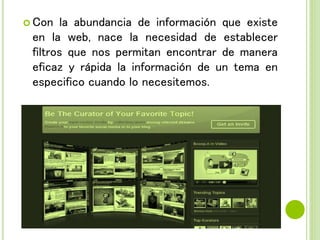  Con la abundancia de información que existe
en la web, nace la necesidad de establecer
filtros que nos permitan encontrar de manera
eficaz y rápida la información de un tema en
especifico cuando lo necesitemos.
 