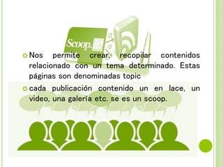  Nos permite crear, recopilar contenidos
relacionado con un tema determinado. Estas
páginas son denominadas topic
 cada publicación contenido un en lace, un
video, una galería etc. se es un scoop.
 