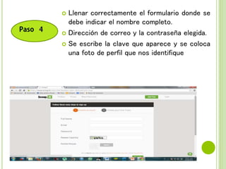  Llenar correctamente el formulario donde se
debe indicar el nombre completo.
 Dirección de correo y la contraseña elegida.
 Se escribe la clave que aparece y se coloca
una foto de perfil que nos identifique
 