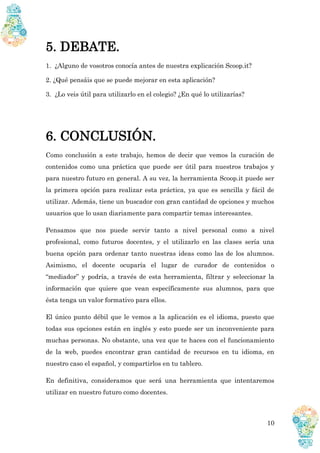 10
5. DEBATE.
1. ¿Alguno de vosotros conocía antes de nuestra explicación Scoop.it?
2. ¿Qué pensáis que se puede mejorar en esta aplicación?
3. ¿Lo veis útil para utilizarlo en el colegio? ¿En qué lo utilizarías?
6. CONCLUSIÓN.
Como conclusión a este trabajo, hemos de decir que vemos la curación de
contenidos como una práctica que puede ser útil para nuestros trabajos y
para nuestro futuro en general. A su vez, la herramienta Scoop.it puede ser
la primera opción para realizar esta práctica, ya que es sencilla y fácil de
utilizar. Además, tiene un buscador con gran cantidad de opciones y muchos
usuarios que lo usan diariamente para compartir temas interesantes.
Pensamos que nos puede servir tanto a nivel personal como a nivel
profesional, como futuros docentes, y el utilizarlo en las clases sería una
buena opción para ordenar tanto nuestras ideas como las de los alumnos.
Asimismo, el docente ocuparía el lugar de curador de contenidos o
“mediador” y podría, a través de esta herramienta, filtrar y seleccionar la
información que quiere que vean específicamente sus alumnos, para que
ésta tenga un valor formativo para ellos.
El único punto débil que le vemos a la aplicación es el idioma, puesto que
todas sus opciones están en inglés y esto puede ser un inconveniente para
muchas personas. No obstante, una vez que te haces con el funcionamiento
de la web, puedes encontrar gran cantidad de recursos en tu idioma, en
nuestro caso el español, y compartirlos en tu tablero.
En definitiva, consideramos que será una herramienta que intentaremos
utilizar en nuestro futuro como docentes.
 