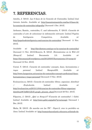 11
7. REFERENCIAS.
Antolín, J. (2015). Las 6 fases de la Curación de Contenidos. [online] José
Antonio Antolín. Available at: http://joseantonioantolin.com/las-6-fases-de-
la-curacion-de-contenidos-infografia/ [Accessed 1 Dec. 2015].
Archanco, Ramón., contenidos, C. and información, F. (2015). Curación de
contenidos el arte de seleccionar la información relevante. [online] Papeles
de Inteligencia Competitiva. Available at:
http://papelesdeinteligencia.com/curacion-de-contenidos/ [Accessed 11 Nov.
2015].
Available at: http://davidsotoro.com/que-es-la-curacion-de-contenidos/
[Accessed 11 Nov. 2015].Beneyto, R. (2012). Herramientas en la Web 2.0
[Scoop.it]. [online] Documanía 2.0. Available at:
https://documania20.wordpress.com/2012/05/07/herramienta-2-0-scoop-it/
[Accessed 12 Nov. 2015].
Corral, Y. (2014). Curación de contenidos: concepto, fases, herramientas y
toque personal. [online] HangoutON. Available at:
http://www.hangouton.es/curacion-de-contenidos-concepto-profesional-fases-
herramientas-y-toque-personal/ [Accessed 17 Nov. 2015].
Evaluaccion.es, (2015). Curación de contenidos: filtrar, organizar, distribuir
| EvaluAcción. [online] Available at:
http://evaluaccion.es/2015/11/04/curacion-de-contenidos-filtrar-organizar-
distribuir/#.VjtH27yZvlU.google_plusone_share[Accessed 26 Nov. 2015].
Filgueira, J. (2015). ¿Qué es Scoop.it!? (Curación de contenidos) | Gabit.
[online] Available at: http://www.gabit.org/gabit/?q=es/scoopit [Accessed 1
Dec. 2015].
Maña, M. (2015). En marcha con las TIC - Paper.li, crea tu periódico en
línea. [online] Available at: http://enmarchaconlastic.educarex.es/listado-de-
 