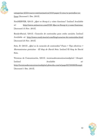 12
categorias-2/234-nuevo-emt/normativa/1016-paper-li-crea-tu-periodico-en-
linea [Accessed 1 Dec. 2015].
NotiSERVER, (2015). ¿Qué es Scoop.it y cómo funciona?. [online] Available
at: http://www.notiserver.com/2729--Que-es-Scoop-it-y-como-funciona-
[Accessed 15 Nov. 2015].
Ready4Social, (2015). Curación de contenidos para redes sociales. [online]
Available at: http://www.ready4social.com/blog/curacion-de-contenidos.html
[Accessed 25 Nov. 2015].
Soto, D. (2015). ¿Qué es la curación de contenidos? Fases + Tips efectivos +
Herramientas gratuitas - El blog de David Soto. [online] El blog de David
Soto.
Técnicas de Comunicación, (2015). tecnicasdecomunicaciondigital / Scoopit.
[online] Available at:
http://tecnicasdecomunicaciondigital.pbworks.com/w/page/65785080/Scoopit
[Accessed 1 Dec. 2015].
 
