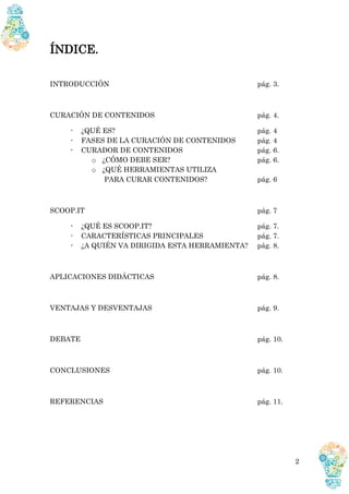 2
ÍNDICE.
INTRODUCCIÓN pág. 3.
CURACIÓN DE CONTENIDOS pág. 4.
- ¿QUÉ ES? pág. 4
- FASES DE LA CURACIÓN DE CONTENIDOS pág. 4
- CURADOR DE CONTENIDOS pág. 6.
o ¿CÓMO DEBE SER? pág. 6.
o ¿QUÉ HERRAMIENTAS UTILIZA
PARA CURAR CONTENIDOS? pág. 6
SCOOP.IT pág. 7
- ¿QUÉ ES SCOOP.IT? pág. 7.
- CARACTERÍSTICAS PRINCIPALES pág. 7.
- ¿A QUIÉN VA DIRIGIDA ESTA HERRAMIENTA? pág. 8.
APLICACIONES DIDÁCTICAS pág. 8.
VENTAJAS Y DESVENTAJAS pág. 9.
DEBATE pág. 10.
CONCLUSIONES pág. 10.
REFERENCIAS pág. 11.
 