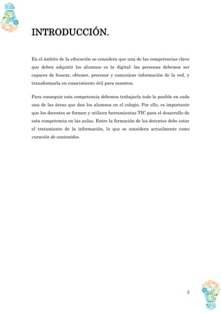 3
INTRODUCCIÓN.
En el ámbito de la educación se considera que una de las competencias clave
que deben adquirir los alumnos es la digital: las personas debemos ser
capaces de buscar, obtener, procesar y comunicar información de la red, y
transformarla en conocimiento útil para nosotros.
Para conseguir esta competencia debemos trabajarla todo lo posible en cada
una de las áreas que dan los alumnos en el colegio. Por ello, es importante
que los docentes se formen y utilicen herramientas TIC para el desarrollo de
esta competencia en las aulas. Entre la formación de los docentes debe estar
el tratamiento de la información, lo que se considera actualmente como
curación de contenidos.
 