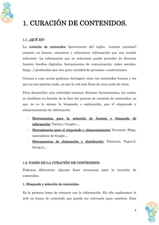 4
1. CURACIÓN DE CONTENIDOS.
1.1. ¿QUÉ ES?
La curación de contenidos (proveniente del inglés, ‘content curation’)
consiste en buscar, encontrar y seleccionar información que nos resulta
relevante. La información que se selecciona puede proceder de diversas
fuentes (medios digitales, herramientas de comunicación, redes sociales,
blogs…) producidas por una gran variedad de personas o instituciones.
Gracias a esta acción podemos distinguir entre los contenidos buenos y los
que no nos aportan nada, ya que la red está llena de unos como de otros.
Para desarrollar esta actividad tenemos diversas herramientas, las cuales
se clasifican en función de la fase del proceso de curación de contenidos, ya
que no es lo mismo la búsqueda o exploración, que el etiquetado y
almacenamiento de información.
- Herramientas para la selección de fuentes y búsqueda de
información: Twitter, Google+…
- Herramientas para el etiquetado y almacenamiento: Evernote, Diigo,
marcadores de Google…
- Herramientas de elaboración y distribución: Pinterest, Paper.li,
Scoop.it…
1.2. FASES DE LA CURACIÓN DE CONTENIDOS.
Podemos diferenciar algunas fases necesarias para la curación de
contenidos.
1. Búsqueda y selección de contenidos.
Es la primera toma de contacto con la información. En ella exploramos la
web en busca de contenido que pueda ser relevante para nosotros. Esta
 