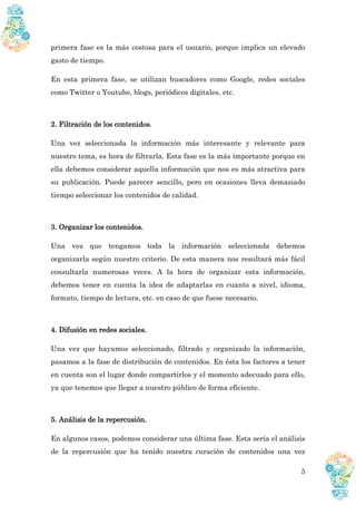 5
primera fase es la más costosa para el usuario, porque implica un elevado
gasto de tiempo.
En esta primera fase, se utilizan buscadores como Google, redes sociales
como Twitter o Youtube, blogs, periódicos digitales, etc.
2. Filtración de los contenidos.
Una vez seleccionada la información más interesante y relevante para
nuestro tema, es hora de filtrarla. Esta fase es la más importante porque en
ella debemos considerar aquella información que nos es más atractiva para
su publicación. Puede parecer sencillo, pero en ocasiones lleva demasiado
tiempo seleccionar los contenidos de calidad.
3. Organizar los contenidos.
Una vez que tengamos toda la información seleccionada debemos
organizarla según nuestro criterio. De esta manera nos resultará más fácil
consultarla numerosas veces. A la hora de organizar esta información,
debemos tener en cuenta la idea de adaptarlas en cuanto a nivel, idioma,
formato, tiempo de lectura, etc. en caso de que fuese necesario.
4. Difusión en redes sociales.
Una vez que hayamos seleccionado, filtrado y organizado la información,
pasamos a la fase de distribución de contenidos. En ésta los factores a tener
en cuenta son el lugar donde compartirlos y el momento adecuado para ello,
ya que tenemos que llegar a nuestro público de forma eficiente.
5. Análisis de la repercusión.
En algunos casos, podemos considerar una última fase. Esta sería el análisis
de la repercusión que ha tenido nuestra curación de contenidos una vez
 