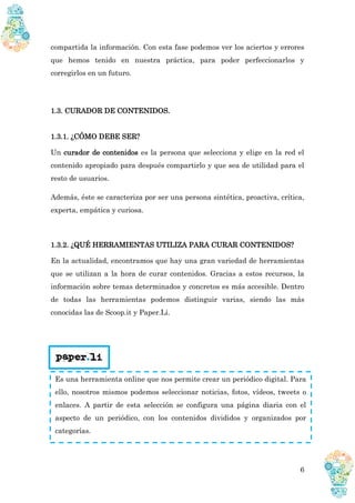6
compartida la información. Con esta fase podemos ver los aciertos y errores
que hemos tenido en nuestra práctica, para poder perfeccionarlos y
corregirlos en un futuro.
1.3. CURADOR DE CONTENIDOS.
1.3.1. ¿CÓMO DEBE SER?
Un curador de contenidos es la persona que selecciona y elige en la red el
contenido apropiado para después compartirlo y que sea de utilidad para el
resto de usuarios.
Además, éste se caracteriza por ser una persona sintética, proactiva, crítica,
experta, empática y curiosa.
1.3.2. ¿QUÉ HERRAMIENTAS UTILIZA PARA CURAR CONTENIDOS?
En la actualidad, encontramos que hay una gran variedad de herramientas
que se utilizan a la hora de curar contenidos. Gracias a estos recursos, la
información sobre temas determinados y concretos es más accesible. Dentro
de todas las herramientas podemos distinguir varias, siendo las más
conocidas las de Scoop.it y Paper.Li.
Es una herramienta online que nos permite crear un periódico digital. Para
ello, nosotros mismos podemos seleccionar noticias, fotos, vídeos, tweets o
enlaces. A partir de esta selección se configura una página diaria con el
aspecto de un periódico, con los contenidos divididos y organizados por
categorías.
 