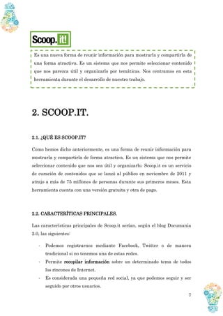 7
2. SCOOP.IT.
2.1. ¿QUÉ ES SCOOP.IT?
Como hemos dicho anteriormente, es una forma de reunir información para
mostrarla y compartirla de forma atractiva. Es un sistema que nos permite
seleccionar contenido que nos sea útil y organizarlo. Scoop.it es un servicio
de curación de contenidos que se lanzó al público en noviembre de 2011 y
atrajo a más de 75 millones de personas durante sus primeros meses. Esta
herramienta cuenta con una versión gratuita y otra de pago.
2.2. CARACTERÍTICAS PRINCIPALES.
Las características principales de Scoop.it serían, según el blog Documania
2.0, las siguientes:
- Podemos registrarnos mediante Facebook, Twitter o de manera
tradicional si no tenemos una de estas redes.
- Permite recopilar información sobre un determinado tema de todos
los rincones de Internet.
- Es considerada una pequeña red social, ya que podemos seguir y ser
seguido por otros usuarios.
Es una nueva forma de reunir información para mostrarla y compartirla de
una forma atractiva. Es un sistema que nos permite seleccionar contenido
que nos parezca útil y organizarlo por temáticas. Nos centramos en esta
herramienta durante el desarrollo de nuestro trabajo.
 