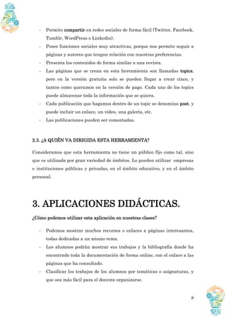 8
- Permite compartir en redes sociales de forma fácil (Twitter, Facebook,
Tumblr, WordPress o Linkedin).
- Posee funciones sociales muy atractivas, porque nos permite seguir a
páginas y autores que tengan relación con nuestras preferencias.
- Presenta los contenidos de forma similar a una revista.
- Las páginas que se crean en esta herramienta son llamadas topics,
pero en la versión gratuita solo se pueden llegar a crear cinco, y
tantos como queramos en la versión de pago. Cada uno de los topics
puede almacenar toda la información que se quiera.
- Cada publicación que hagamos dentro de un topic se denomina post, y
puede incluir un enlace, un vídeo, una galería, etc.
- Las publicaciones pueden ser comentadas.
2.3. ¿A QUIÉN VA DIRIGIDA ESTA HERRAMIENTA?
Consideramos que esta herramienta no tiene un público fijo como tal, sino
que es utilizada por gran variedad de ámbitos. Lo pueden utilizar empresas
e instituciones públicas y privadas, en el ámbito educativo, y en el ámbito
personal.
3. APLICACIONES DIDÁCTICAS.
¿Cómo podemos utilizar esta aplicación en nuestras clases?
- Podemos mostrar muchos recursos o enlaces a páginas interesantes,
todas dedicadas a un mismo tema.
- Los alumnos podrán mostrar sus trabajos y la bibliografía donde ha
encontrado toda la documentación de forma online, con el enlace a las
páginas que ha consultado.
- Clasificar los trabajos de los alumnos por temáticas o asignaturas, y
que sea más fácil para el docente organizarse.
 