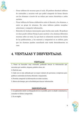 9
- Crear tableros de recursos para el aula. El profesor diseñará tableros
de contenidos y recursos web que podrá compartir de forma directa
con los alumnos a través de un enlace por correo electrónico o redes
sociales.
- Crear tableros de forma colaborativa entre el docente y los alumnos, o
entre un grupo de alumnos. En estos tableros podrán recopilar,
seleccionar y compartir información.
- Selección de titulares interesantes para leerlos más tarde. El profesor
en clase puede utilizar Scoop.it para mostrar a los alumnos diferentes
recursos sobre un tema. Lo que hará es solamente mostrar los títulos
de las publicaciones, y las marcará y compartirá en su tablero, para
que los alumnos puedan consultarlo más tarde detenidamente en
casa.
4. VENTAJAS Y DESVENTAJAS.
VENTAJAS
1. Posee un buscador muy avanzado, pudiendo buscar la información que
necesitas por nombre, etiqueta, palabra clave, etc.
2. Fácil de usar.
3. Cada vez es más utilizada por un mayor número de personas y empresas para
publicar contenidos de forma eficiente e impactante.
4. Permite compartir la información en redes sociales.
5. Ahorro de tiempo, por su facilidad para buscar información.
DESVENTAJAS.
1. La aplicación móvil. La búsqueda de no es posible, pero si añadir comentario y
consultar el último compartido.
2. Es en inglés.
 