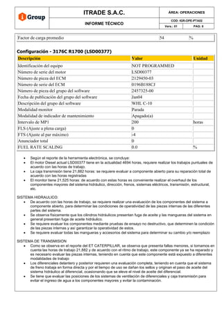ITRADE S.A.C. ÁREA: OPERACIONES
INFORME TÉCNICO
COD: IGR-OPE-PTA02
Vers.: 01 PAG: 6
Factor de carga promedio 54 %
Configuración - 3176C R1700 (LSD00377)
Descripción Valor Unidad
Identificación del equipo NOT PROGRAMMED
Número de serie del motor LSD00377
Número de pieza del ECM 2129450-03
Número de serie del ECM 0196B188CJ
Número de pieza del grupo del software 2457325-00
Fecha de publicación del grupo del software Jan04
Descripción del grupo del software WHL C-10
Modalidad monitor Parada
Modalidad de indicador de mantenimiento Apagado(a)
Intervalo de MP1 200 horas
FLS (Ajuste a plena carga) 0
FTS (Ajuste al par máximo) -4
Anunciador total 0
FUEL RATE SCALING 0.0 %
• Según el reporte de la herramienta electrónica, se concluye:
• El motor Diesel actual LSD00377 tiene en la actualidad 4694 horas, requiere realizar los trabajos puntuales de
acuerdo con las horas de trabajo.
• La caja transmisión tiene 21,882 horas: se requiere evaluar a componente abierto para su reparación total de
acuerdo con las horas registradas
• El monitor tiene 21,525 horas: de acuerdo con estas horas es conveniente realizar el overhaul de los
componentes mayores del sistema hidráulico, dirección, frenos, sistemas eléctricos, transmisión, estructural,
etc.
SISTEMA HIDRAULICO:
• De acuerdo con las horas de trabajo, se requiere realizar una evaluación de los componentes del sistema a
componente abierto, para determinar las condiciones de operatividad de las piezas internas de las diferentes
partes del sistema.
• Se observa físicamente que los cilindros hidráulicos presentan fuga de aceite y las mangueras del sistema en
general presentan fuga de aceite hidráulico.
• Se requiere evaluar los componentes mediante pruebas de ensayo no destructivo, que determinen la condición
de las piezas internas y así garantizar la operatividad de estos.
• Se requiere evaluar todas las mangueras y accesorios del sistema para determinar su cambio y/o reemplazo
SISTEMA DE TRANSMISION
• Como se observa en el reporte del ET CATERPILLAR, se observa que presenta fallas menores, si tomamos en
cuenta las horas de trabajo 21,882 y de acuerdo con el ritmo de trabajo, este componente ya se ha reparado y
es necesario evaluar las piezas internas, teniendo en cuenta que este componente está expuesto a diferentes
modalidades de trabajo
• Los diferenciales delantero y posterior requieren una evaluación completa, teniendo en cuenta que el sistema
de freno trabaja en forma directa y por el tiempo de uso se dañan los sellos y originan el paso de aceite del
sistema hidráulico al diferencial, ocasionando que se eleve el nivel de aceite del diferencial.
• Se tiene que evaluar las posiciones de los sistemas de ventilación de diferenciales y caja transmisión para
evitar el ingreso de agua a los componentes mayores y evitar la contaminación.
 