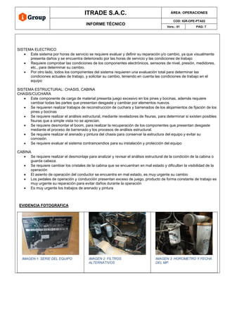 ITRADE S.A.C. ÁREA: OPERACIONES
INFORME TÉCNICO
COD: IGR-OPE-PTA02
Vers.: 01 PAG: 7
SISTEMA ELECTRICO
• Este sistema por horas de servicio se requiere evaluar y definir su reparación y/o cambio, ya que visualmente
presenta daños y se encuentra deteriorado por las horas de servicio y las condiciones de trabajo
• Requiere comprobar las condiciones de los componentes electrónicos, sensores de nivel, presión, medidores,
etc., para determinar su cambio.
• Por otro lado, todos los componentes del sistema requieren una evaluación total para determinar las
condiciones actuales de trabajo, y solicitar su cambio, teniendo en cuenta las condiciones de trabajo en el
equipo
SISTEMA ESTRUCTURAL: CHASIS, CABINA
CHASIS/CUCHARA
• Este componente de carga de material presenta juego excesivo en los pines y bocinas, además requiere
cambiar todas las partes que presentan desgaste y cambiar por elementos nuevos.
• Se requieren realizar trabajos de reconstrucción de cuchara y barrenados de los alojamientos de fijación de los
pines y bocinas
• Se requiere realizar el análisis estructural, mediante reveladores de fisuras, para determinar si existen posibles
fisuras que a simple vista no se aprecian.
• Se requiere desmontar el boom, para realizar la recuperación de los componentes que presentan desgaste
mediante el proceso de barrenado y los procesos de análisis estructural.
• Se requiere realizar el arenado y pintura del chasis para conservar la estructura del equipo y evitar su
corrosión.
• Se requiere evaluar el sistema contraincendios para su instalación y protección del equipo
CABINA
• Se requiere realizar el desmontaje para analizar y revisar el análisis estructural de la condición de la cabina o
guarda cabeza.
• Se requiere cambiar los cristales de la cabina que se encuentran en mal estado y dificultan la visibilidad de la
operación
• El asiento de operación del conductor se encuentra en mal estado, es muy urgente su cambio
• Los pedales de operación y conducción presentan exceso de juego, producto de forma constante de trabajo es
muy urgente su reparación para evitar daños durante la operación
• Es muy urgente los trabajos de arenado y pintura
EVIDENCIA FOTOGRAFICA
IMAGEN 1: SERIE DEL EQUIPO IMAGEN 2: FILTROS
ALTERNATIVOS
IMAGEN 3: HOROMETRO Y FECHA
DEL MP.
 