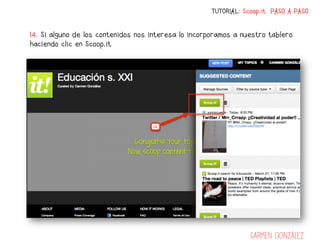 TUTORIAL: Scoop.it PASO A PASO


14. Si alguno de los contenidos nos interesa lo incorporamos a nuestro tablero
haciendo clic en Scoop.it




                                                                  Carmen González
 