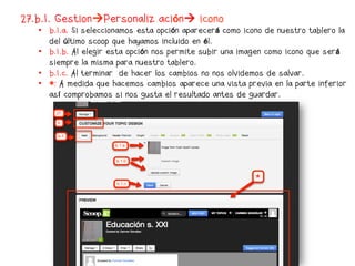 27.b.1. GestionPersonalización icono
   •  b.1.a. Si seleccionamos esta opción aparecerá como icono de nuestro tablero la
      del último scoop que hayamos incluido en él.
   •  b.1.b. Al elegir esta opción nos permite subir una imagen como icono que será
      siempre la misma para nuestro tablero.
   •  b.1.c. Al terminar de hacer los cambios no nos olvidemos de salvar.
   •  *: A medida que hacemos cambios aparece una vista previa en la parte inferior
      así comprobamos si nos gusta el resultado antes de guardar.
 