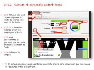 27.b.2. Gestión  personalización fondo


•  b.2.1. Al hacer clic en el
   recuadro aparece la
   paleta de colores para
   elegir el del fondo

•  b.2.2. Si lo deseamos
   podemos elegir una
   imagen para el fondo.

•  b.2.3. Aquí
   seleccionamos si
   queremos que se repita
   en mosaico la imagen de
   fondo.

•  b.2.4. Salvamos los
   cambios



 •  *. En esta zona nos van presentando una vista previa para comprobar que nos gusta
    el resultado antes de guardar.
 
