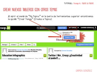 TUTORIAL: Scoop.it PASO A PASO


CREAR NUEVOS TABLEROS CON OTROS TEMAS
   Al abrir el menú de “My Topics” en la barra de herramientas superior encontramos
   la opción “Crear Temas” (Create a Topics)




                                                                   Carmen González
 