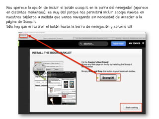 Nos aparece la opción de incluir el botón scoop.it en la barra del navegador (aparece
en distintos momentos), es muy útil porque nos permitirá incluir scoops nuevos en
nuestros tableros a medida que vamos navegando sin necesidad de acceder a la
página de Scoop.it
Sólo hay que arrastrar el botón hasta la barra de navegación y soltarlo allí
 