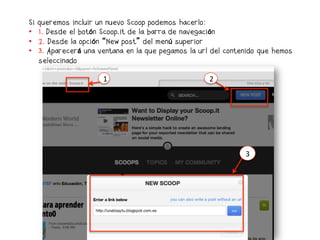 Si   queremos incluir un nuevo Scoop podemos hacerlo:
•    1. Desde el botón Scoop.it de la barra de navegación
•    2. Desde la opción “New post” del menú superior
•    3. Aparecerá una ventana en la que pegamos la url del contenido que hemos
     seleccinado

                       1                              2




                                                                3	
  
 