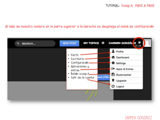 TUTORIAL: Scoop.it PASO A PASO




Al lado de nuestro nombre en la barra superior a la derecha se despliega el menú de confituración




                                        •  Perfil
                                        •  Escritorio
                                        •  Configuración
                                        •  Aplicaciones y
                                           extras
                                        •  Botón scoop.it
                                        •  Salir de la cuenta




                                                                              Carmen González
 