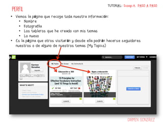 TUTORIAL: Scoop.it PASO A PASO
PERFIL
•  Vemos la página que recoge toda nuestra información:
     •  Nombre
     •  Fotografía
     •  Los tableros que he creado con mis temas
     •  Lo nuevo
•  Es la página que otros visitarán y desde ella podrán hacerse seguidores
   nuestros o de alguno de nuestros temas (My Topics)




                                                                   Carmen González
 