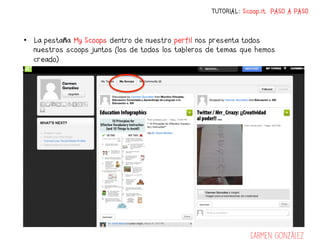 TUTORIAL: Scoop.it PASO A PASO



•  La pestaña My Scoops dentro de nuestro perfil nos presenta todos
   nuestros scoops juntos (los de todos los tableros de temas que hemos
   creado)




                                                                 Carmen González
 