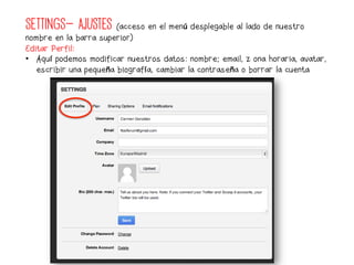 SETTINGS- AJUSTES       (acceso en el menú desplegable al lado de nuestro
nombre en la barra superior)
Editar Perfil:
•  Aquí podemos modificar nuestros datos: nombre; email, zona horaria, avatar,
   escribir una pequeña biografía, cambiar la contraseña o borrar la cuenta
 