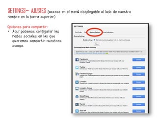 SETTINGS- AJUSTES (acceso en el menú desplegable al lado de nuestro
nombre en la barra superior)

Opciones para compartir:
•  Aquí podemos configurar las
   redes sociales en las que
   queremos compartir nuestros
   scoops	
  
 