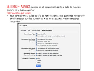 SETTINGS- AJUSTES (acceso en el menú desplegable al lado de nuestro
nombre en la barra superior)
Notificaciones por email:
•  Aquí configuramos el/los tipo/s de notificaciones que queremos recibir por
   email a medida que los curadores a los que seguimos vayan añadiendo
   contenidos
 