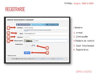 TUTORIAL: Scoop.it PASO A PASO


REGISTRARSE


                       1.Nombre

                       2. e-mail
                       3. Contraseña
                       4.Palabra de control

                       5. Subir foto/avatar
                       6. Registrarse




                          Carmen González
 