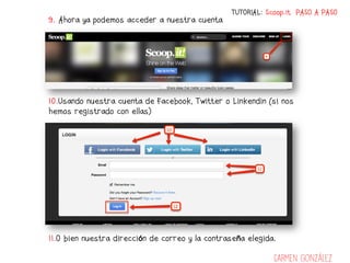 TUTORIAL: Scoop.it PASO A PASO
9. Ahora ya podemos acceder a nuestra cuenta




10.Usando nuestra cuenta de Facebook, Twitter o Linkendin (si nos
hemos registrado con ellas)




11.O bien nuestra dirección de correo y la contraseña elegida.

                                                             Carmen González
 