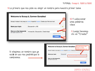 TUTORIAL: Scoop.it PASO A PASO

9.Lo primero que nos pide es elegir un nombre para nuestro primer tema



                                                           10.Y seleccionar
                                                           unas palabras
                                                           clave

                                                            11.Luego hacemos
                                                            clic en “Create”




 Si elegimos un nombre que ya
 está en uso nos pedirá que lo
 cambiemos




                                                                Carmen González
 
