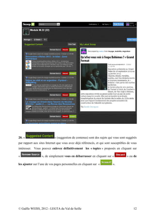 20. «                       » (suggestion de contenus) sont des sujets qui vous sont suggérés
par rapport aux sites Internet que vous avez déjà référencés, et qui sont susceptibles de vous
intéresser. Vous pouvez enlevez définitivement les « topics » proposés en cliquant sur

«                 », de simplement vous en débarrasser en cliquant sur «              » ou de

les ajouter sur l’une de vos pages personnelles en cliquant sur «          ».




© Gaëlle WEISS, 2012 - LEGTA du Val de Seille                                              12
 