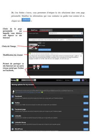 21. Une fenêtre s’ouvre, vous permettant d’intégrer le site sélectionné dans votre page
           personnelle. Modifiez les informations que vous souhaitez ou gardez tout comme tel et,

           cliquez sur «         ».



 Choix de la page
 personnelle       sur
 laquelle vous désirez
 voir figurer ce site
 Internet



Choix de l’image



 Modification du résumé



 Permet de partager ce
 site Internet sur un autre
 réseau social que Twitter
 ou Facebook.




           © Gaëlle WEISS, 2012 - LEGTA du Val de Seille                                       13
 
