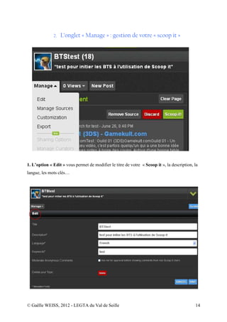 2.   L’onglet « Manage » : gestion de votre « scoop it »




1. L’option « Edit » vous permet de modifier le titre de votre « Scoop it », la description, la
langue, les mots clés…




© Gaëlle WEISS, 2012 - LEGTA du Val de Seille                                                14
 