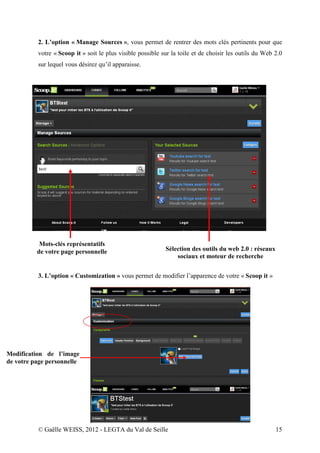 2. L’option « Manage Sources », vous permet de rentrer des mots clés pertinents pour que
          votre « Scoop it » soit le plus visible possible sur la toile et de choisir les outils du Web 2.0
          sur lequel vous désirez qu’il apparaisse.




           Mots-clés représentatifs
          de votre page personnelle                         Sélection des outils du web 2.0 : réseaux
                                                                sociaux et moteur de recherche


          3. L’option « Customization » vous permet de modifier l’apparence de votre « Scoop it »




Modification de l’image
de votre page personnelle




          © Gaëlle WEISS, 2012 - LEGTA du Val de Seille                                                 15
 