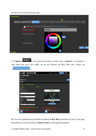 6. Choix de la couleur d’arrière plan




7. L’option «            » vous permet de mettre en avant votre « Scoop it » en copiant le
code html pour qu’il soit visible sur un site Internet, un blog. Pour cela, cliquez sur

«                       ».




8. Vous avez également la possibilité de donner le flux RSS permettant de suivre votre page
personnelle ou encore de donner l’adresse mail de votre page personnelle.


© Gaëlle WEISS, 2012 - LEGTA du Val de Seille                                           17
 