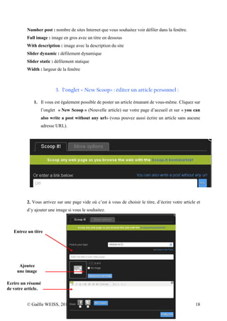 Number post : nombre de sites Internet que vous souhaitez voir défiler dans la fenêtre.
          Full image : image en gros avec un titre en dessous
          With description : image avec la description du site
          Slider dynamic : défilement dynamique
          Slider static : défilement statique
          Width : largeur de la fenêtre



                         3. l’onglet « New Scoop» : éditer un article personnel :

             1. Il vous est également possible de poster un article émanant de vous-même. Cliquez sur
                 l’onglet « New Scoop » (Nouvelle article) sur votre page d’accueil et sur « you can
                 also write a post without any url» (vous pouvez aussi écrire un article sans aucune
                 adresse URL).




          2. Vous arrivez sur une page vide où c’est à vous de choisir le titre, d’écrire votre article et
          d’y ajouter une image si vous le souhaitez.



   Entrez un titre




      Ajoutez
     une image

Ecrire un résumé
de votre article.


          © Gaëlle WEISS, 2012 - LEGTA du Val de Seille                                                18
 