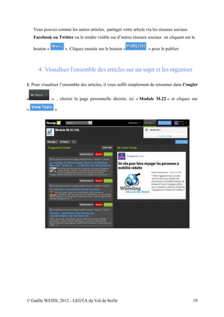 Vous pouvez comme les autres articles, partager votre article via les réseaux sociaux
    Facebook ou Twitter ou le rendre visible sur d’autres réseaux sociaux en cliquant sur le

    bouton «          ». Cliquez ensuite sur le bouton «            » pour le publier.



      4. Visualiser l’ensemble des articles sur un sujet et les organiser

1. Pour visualiser l’ensemble des articles, il vous suffit simplement de retourner dans l’onglet


«              ». , choisir la page personnelle désirée, ici « Module M.22 » et cliquez sur

«               »




© Gaëlle WEISS, 2012 - LEGTA du Val de Seille                                                19
 