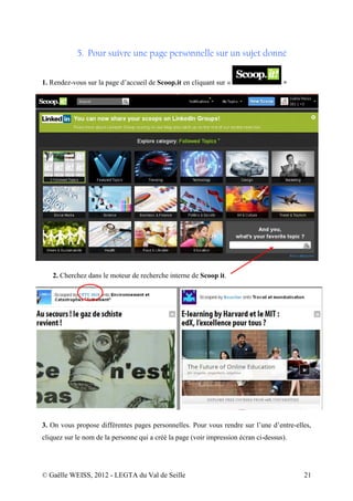 5. Pour suivre une page personnelle sur un sujet donné


1. Rendez-vous sur la page d’accueil de Scoop.it en cliquant sur «                   »




   2. Cherchez dans le moteur de recherche interne de Scoop it.




3. On vous propose différentes pages personnelles. Pour vous rendre sur l’une d’entre-elles,
cliquez sur le nom de la personne qui a créé la page (voir impression écran ci-dessus).




© Gaëlle WEISS, 2012 - LEGTA du Val de Seille                                             21
 