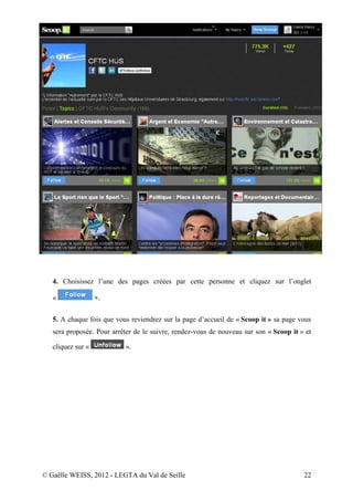 4. Choisissez l’une des pages créées par cette personne et cliquez sur l’onglet

   «               ».

   5. A chaque fois que vous reviendrez sur la page d’accueil de « Scoop it » sa page vous
   sera proposée. Pour arrêter de le suivre, rendez-vous de nouveau sur son « Scoop it » et

   cliquez sur «           ».




© Gaëlle WEISS, 2012 - LEGTA du Val de Seille                                           22
 