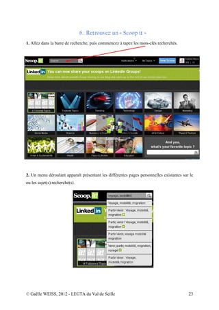 6. Retrouvez un « Scoop it »
1. Allez dans la barre de recherche, puis commencez à tapez les mots-clés recherchés.




2. Un menu déroulant apparaît présentant les différentes pages personnelles existantes sur le
ou les sujet(s) recherché(s).




© Gaëlle WEISS, 2012 - LEGTA du Val de Seille                                             23
 